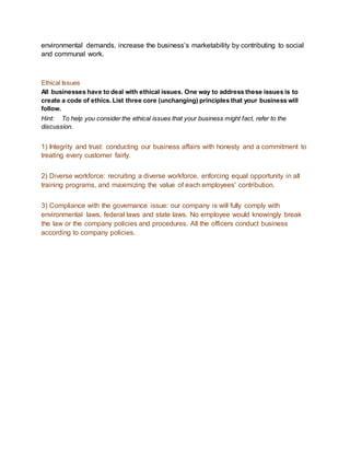 environmental demands, increase the business’s marketability by contributing to social
and communal work.
Ethical Issues
All businesses have to deal with ethical issues. One way to address these issues is to
create a code of ethics. List three core (unchanging) principles that your business will
follow.
Hint: To help you consider the ethical issues that your business might fact, refer to the
discussion.
1) Integrity and trust: conducting our business affairs with honesty and a commitment to
treating every customer fairly.
2) Diverse workforce: recruiting a diverse workforce, enforcing equal opportunity in all
training programs, and maximizing the value of each employees' contribution.
3) Compliance with the governance issue: our company is will fully comply with
environmental laws, federal laws and state laws. No employee would knowingly break
the law or the company policies and procedures. All the officers conduct business
according to company policies.
 