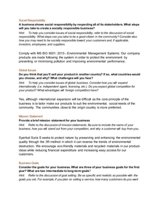 Social Responsibility
A business shows social responsibility by respecting all of its stakeholders. What steps
will you take to create a socially responsible business?
Hint: To help you consider issues of social responsibility, refer to the discussion of social
responsibility. What steps can you take to be a good citizen in the community? Consider also
how you may need to be socially responsible toward your customers and, if applicable,
investors, employees, and suppliers.
Comply with MS ISO 9001: 2015 - Environmental Management Systems: Our company
products are made following the system in order to protect the environment by
preventing or minimising pollution and improving environmental performance.
Global Issues
Do you think that you’ll sell your product in another country? If so, what countries would
you choose, and why? What challenges will you face?
Hint: To help you consider issues of global business. Consider how you will expand
internationally (i.e. independent agent, licensing, etc.). Do you expect global competition for
your product? What advantages will foreign competitors have?
Yes, although international expansion will be difficult as the core principle of the
business is to tailor make our products to suit the environmental, social needs of the
community. The communities close to the origin country is more preferred.
Mission Statement
Provide a brief mission statement for your business
Hint: Refer to the discussion of mission statements. Be sure to include the name of your
business, how you will stand out from your competition, and why a customer will buy from you.
Syarikat Suria S seeks to protect nature by preserving and enhancing the environmental
quality through the 3R method in which it can reverse the trends of environmental
destruction. We encourage eco-friendly materials and recycled materials in our product-
ideas while reducing financial expenditure and increasing easy access for our
customers.
Business Goals
Consider the goals for your business. What are three of your business goals for the first
year? What are two intermediate to long-term goals?
Hint: Refer to the discussion of goal setting. Be as specific and realistic as possible with the
goals you set. For example, if you plan on selling a service, how many customers do you want
 