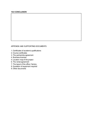 10.0 CONCLUSION
APPENDIX AND SUPPORTING DOCUMENTS
1. Certificates of academic qualifications
2. Course certificates
3. The partnership agreement
4. Business licenses
5. Location map of the project
6. The rental agreement
7. The layout of the office / factory
8. Quotation of equipment required
9. Other documents
 