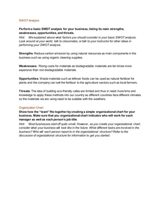 SWOT Analysis
Performa basic SWOT analysis for your business, listing its main strengths,
weaknesses, opportunities, and threats.
Hint: We explained above what factors you should consider in your basic SWOT analysis.
Look around at your world, talk to classmates, or talk to your instructor for other ideas in
performing your SWOT analysis.
Strengths: Reduce carbon emission by using natural resources as main components in the
business such as using organic cleaning supplies.
Weaknesses: Rising costs for materials as biodegradable materials are ten times more
expensive than non-biodegradable materials.
Opportunities: Waste materials such as leftover foods can be used as natural fertilizer for
plants and the company can sell the fertilizer to the agriculture sectors such as local farmers.
Threats: The idea of building eco-friendly cafes are limited and thus in need more time and
knowledge to apply these methods into our country as different countries face different climates
so the materials we are using need to be suitable with the weathers.
Organization Chart
Show how the “team” fits together by creating a simple organizational chart for your
business. Make sure that you organizational chart indicates who will work for each
manager as well as each person’s job title.
Hint: Most businesses start off quite small. However, as you create your organizational chart,
consider what your business will look like in the future. What different tasks are involved in the
business? Who will each person report to in the organizational structure? Refer to the
discussion of organizational structure for information to get you started.
 