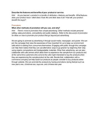 Describe the features and benefits of your product or service.
Hint: As you learned, a product is a bundle of attributes—features and benefits. What features
does your product have—what does it look like and what does it do? How will your product
benefit the buyer?
Promotions
What other methods of promotion will you use, and why?
Hint: There’s more to promotion than simple advertising. Other methods include personal
selling, sales promotions, and publicity and public relations. Refer to the discussion of promotion
for ideas on how to promote your product that go beyond just advertising.
We are going to promote by advertising it through social media, newspaper, and poster. We can
join the campaign that raise the awareness of how important for us to keep our environment
safe which is starting from consumers themselves. Engaging with public through this campaign
can help them realize that they can use alternative ways to go greener by beginning their step
using organic compositions and biodegradable materials. Other than advertising, we can also
collaborate with cafe owners which allow them to experience the sample from our products and
at the same time customers who come to the cafe might interested to buy the products when
they are experiencing the sample product at the cafe. Beside that, collaboration with e-
commerce company can help boost our products as people consider to buy products online
through website. We can promote the products by having promotions during festival such as
new year’s eve, christmas eve, raya eve, and chinese new year.
 