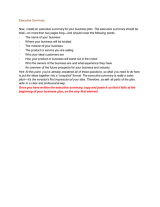 Executive Summary
Now, create an executive summary for your business plan. The executive summary should be
brief—no more than two pages long—and should cover the following points:
· The name of your business
· Where your business will be located
· The mission of your business
· The product or service you are selling
· Who your ideal customers are
· How your product or business will stand out in the crowd
· Who the owners of the business are and what experience they have
· An overview of the future prospects for your business and industry
Hint: At this point, you’ve already answered all of these questions, so what you need to do here
is put the ideas together into a “snapshot” format. The executive summary is really a sales
pitch—it’s the investor’s first impression of your idea. Therefore, as with all parts of the plan,
write in a clear and professional way.
Once you have written the executive summary, copy and paste it so that it falls at the
beginning of your business plan, as the very first element
 