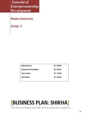 26
Tutorial of
Entrepreneurship
Development
Khulna University
Group- 3
[BUSINESS PLAN: SHIKHA]
The Firm of biogas provider & bio generators suppliers
Dipanwita Dey ID: 120305
Priyanka Hui Chowdhury ID: 120316
Nusrat Jahan ID: 120329
Niaz Bhuian ID: 120354
 