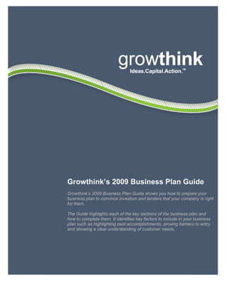 Growthink’s 2009 Business Plan Guide
                    Growthink’s 2009 Business Plan Guide shows you how to prepare your
                    business plan to convince investors and lenders that your company is right
                    for them.

                    The Guide highlights each of the key sections of the business plan and
                    how to complete them. It identifies key factors to include in your business
                    plan such as highlighting past accomplishments, proving barriers to entry
                    and showing a clear understanding of customer needs.




6033 W. Century Blvd. • Los Angeles, CA 90045 • 800-506-5728 • www.growthink.com    1
 
