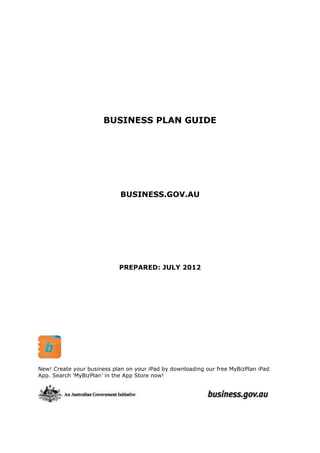 BUSINESS PLAN GUIDE

BUSINESS.GOV.AU

PREPARED: JULY 2012

New! Create your business plan on your iPad by downloading our free MyBizPlan iPad
App. Search ‘MyBizPlan’ in the App Store now!

 