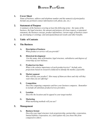 BUSINESS PLAN GUIDE

1.   Cover Sheet
     Name of business, address and telephone number and the names(s) of principal(s).
     Include any pertinent contact information (cell, phone, fax, etc.)

2.   Statement of Purpose
     A summary of the business covering at least the following terms: the name of the
     business, the legal structure, the amount and purpose of a loan request, a repayment
     statement, the business concept; product information; current stage of business (start-
     up, developing or existing); and anticipated financial results and other benefits.

3.   Table of Contents

4.   The Business

     A.     Description of business
            What product or service will you provide?

     B.     Historical development
            List the name, date of formation, legal structure, subsidiaries and degrees of
            ownership of your business.

     C.     Product/service lines
            What is the relative importance of each product/service? Include sales
            projections based on research conducted to identify the market, if possible.

     D.     Market segment
            Who will buy your product? How many of them are there and why will they
            want what you are offering?

     E.     Competition
            Describe competing companies and how your business compares. Remember
            to include all substitute product/service providers.

     F.     Location
            Describe the location and its appeal to your target market.

     G.     Marketing
            What marketing methods will you use?

5.   Management

     A.     Business format
            Describe your legal structure (sole proprietorship, partnership, corporation,
            limited liability corporation, etc.) and explain why you chose this form
            compared to others.
 