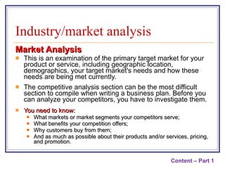 Market Analysis This is an examination of the primary target market for your product or service, including geographic location, demographics, your target market's needs and how these needs are being met currently. The competitive analysis section can be the most difficult section to compile when writing a business plan. Before you can analyze your competitors, you have to investigate them.  You need to know:  What markets or market segments your competitors serve; What benefits your competition offers; Why customers buy from them; And as much as possible about their products and/or services, pricing, and promotion. Industry/market analysis Content – Part 1 