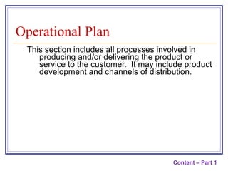 This section includes all processes involved in producing and/or delivering the product or service to the customer.  It may include product development and channels of distribution. Operational Plan Content – Part 1 