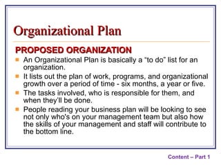 PROPOSED ORGANIZATION An Organizational Plan is basically a “to do” list for an organization. It lists out the plan of work, programs, and organizational growth over a period of time - six months, a year or five. The tasks involved, who is responsible for them, and when they’ll be done. People reading your business plan will be looking to see not only who's on your management team but also how the skills of your management and staff will contribute to the bottom line. Content – Part 1 Organizational Plan 