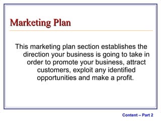 This marketing plan section establishes the direction your business is going to take in order to promote your business, attract customers, exploit any identified opportunities and make a profit.  Content – Part 2 Marketing Plan 