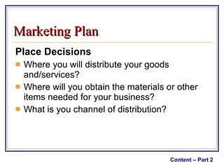Place Decisions Where you will distribute your goods and/services? Where will you obtain the materials or other items needed for your business? What is you channel of distribution? Content – Part 2 Marketing Plan 