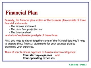 Basically, the financial plan section of the business plan consists of three financial statements: The income statement The cash flow projection and  The balance sheet and a brief explanation/analysis of these three.  First, you need to gather together some of the financial data you'll need to prepare these financial statements for your business plan by examining your expenses.   Think of your business expenses as broken into two categories:  Your start up expenses   and  Your operating expenses . Content – Part 3 Financial Plan 