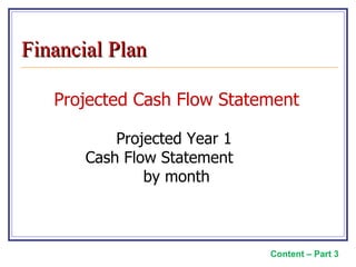 Projected Cash Flow Statement Projected Year 1  Cash Flow Statement  by month Content – Part 3 Financial Plan 