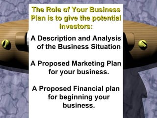 The Role of Your Business Plan is to give the potential investors: A Description and Analysis of the Business Situation A Proposed Marketing Plan for your business. A Proposed Financial plan for beginning your business. 