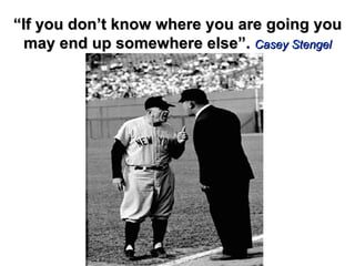 “ If you don’t know where you are going you may end up somewhere else”.  Casey Stengel 