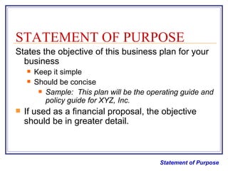 STATEMENT OF PURPOSE States the objective of this business plan for your business Keep it simple Should be concise Sample:  This plan will be the operating guide and policy guide for XYZ, Inc. If used as a financial proposal, the objective should be in greater detail. Statement of Purpose 