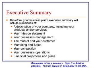 Executive Summary Therefore, your business plan’s executive summary will include summaries of:  A description of your company, including your products and/or services  Your mission statement  Your business’s management  The market and your customer  Marketing and Sales  Your competition  Your business’s operations  Financial projections and plans  Remember this is a summary.  Keep it as brief as possible.  You will explain in detail later in the plan. 