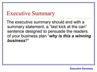 Executive Summary The executive summary should end with a summary statement, a “last kick at the can” sentence designed to persuade the readers of your business plan “ why is this a winning business ?”   Executive Summary 