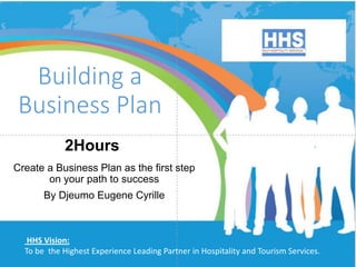 Building a
Business Plan
Create a Business Plan as the first step
on your path to success
By Djeumo Eugene Cyrille
HHS Vision:
To be the Highest Experience Leading Partner in Hospitality and Tourism Services.
2Hours
 