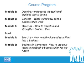 Course Program
Module 1: Opening – Introduces the topic and
explains course details
Module 2: Concept – What is and how does a
Business Plan work
Module 3: Structure – How to establish and
strengthen Business Plan
Break
Module 4: Exercise – How to add value and turn Plans
into a Business
Module 5: Business in Cameroon– How to use your
ideas to establish a business plan for the
future
 