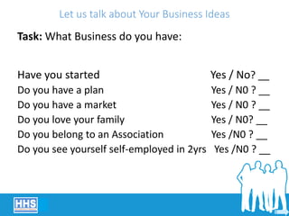 Let us talk about Your Business Ideas
Task: What Business do you have:
Have you started Yes / No? __
Do you have a plan Yes / N0 ? __
Do you have a market Yes / N0 ? __
Do you love your family Yes / N0? __
Do you belong to an Association Yes /N0 ? __
Do you see yourself self-employed in 2yrs Yes /N0 ? __
 