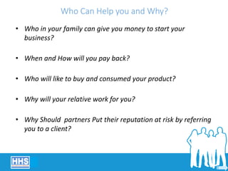 Who Can Help you and Why?
• Who in your family can give you money to start your
business?
• When and How will you pay back?
• Who will like to buy and consumed your product?
• Why will your relative work for you?
• Why Should partners Put their reputation at risk by referring
you to a client?
 