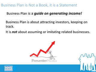 Business Plan is Not a Book, it is a Statement
Business Plan is a guide on generating income!
Business Plan is about attracting investors, keeping on
track.
It is not about assuming or imitating related businesses.
 