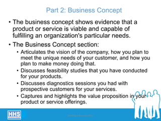 Part 2: Business Concept
• The business concept shows evidence that a
product or service is viable and capable of
fulfilling an organization's particular needs.
• The Business Concept section:
• Articulates the vision of the company, how you plan to
meet the unique needs of your customer, and how you
plan to make money doing that.
• Discusses feasibility studies that you have conducted
for your products.
• Discusses diagnostics sessions you had with
prospective customers for your services.
• Captures and highlights the value proposition in your
product or service offerings.
Building a Business Plan 27
 
