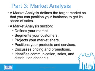 Part 3: Market Analysis
• A Market Analysis defines the target market so
that you can position your business to get its
share of sales.
• A Market Analysis section:
• Defines your market.
• Segments your customers.
• Projects your market share.
• Positions your products and services.
• Discusses pricing and promotions.
• Identifies communication, sales, and
distribution channels.
Building a Business Plan 28
 