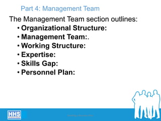 Part 4: Management Team
The Management Team section outlines:
• Organizational Structure:
• Management Team:.
• Working Structure:
• Expertise:
• Skills Gap:
• Personnel Plan:
Building a Business Plan 29
 