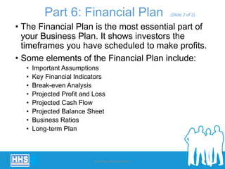 Part 6: Financial Plan (Slide 2 of 2)
• The Financial Plan is the most essential part of
your Business Plan. It shows investors the
timeframes you have scheduled to make profits.
• Some elements of the Financial Plan include:
• Important Assumptions
• Key Financial Indicators
• Break-even Analysis
• Projected Profit and Loss
• Projected Cash Flow
• Projected Balance Sheet
• Business Ratios
• Long-term Plan
Building a Business Plan 32
 