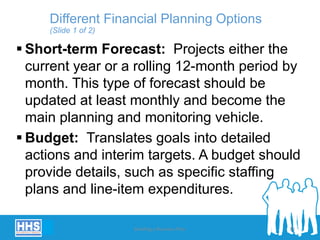  Short-term Forecast: Projects either the
current year or a rolling 12-month period by
month. This type of forecast should be
updated at least monthly and become the
main planning and monitoring vehicle.
 Budget: Translates goals into detailed
actions and interim targets. A budget should
provide details, such as specific staffing
plans and line-item expenditures.
Different Financial Planning Options
(Slide 1 of 2)
Building a Business Plan 33
 