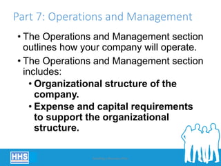 Part 7: Operations and Management
• The Operations and Management section
outlines how your company will operate.
• The Operations and Management section
includes:
• Organizational structure of the
company.
• Expense and capital requirements
to support the organizational
structure.
Building a Business Plan 35
 