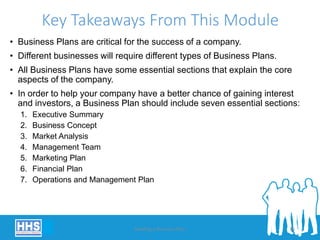 Key Takeaways From This Module
• Business Plans are critical for the success of a company.
• Different businesses will require different types of Business Plans.
• All Business Plans have some essential sections that explain the core
aspects of the company.
• In order to help your company have a better chance of gaining interest
and investors, a Business Plan should include seven essential sections:
1. Executive Summary
2. Business Concept
3. Market Analysis
4. Management Team
5. Marketing Plan
6. Financial Plan
7. Operations and Management Plan
Building a Business Plan 36
 