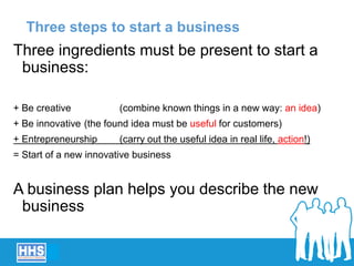 Three steps to start a business
Three ingredients must be present to start a
business:
+ Be creative (combine known things in a new way: an idea)
+ Be innovative (the found idea must be useful for customers)
+ Entrepreneurship (carry out the useful idea in real life, action!)
= Start of a new innovative business
A business plan helps you describe the new
business
 