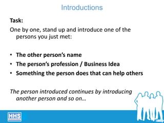 Introductions
Task:
One by one, stand up and introduce one of the
persons you just met:
• The other person’s name
• The person’s profession / Business Idea
• Something the person does that can help others
The person introduced continues by introducing
another person and so on…
 