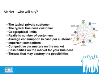 Market – who will buy?
• The typical private customer
• The typical business customer
• Geographical limits
• Realistic number of customers
• Average consumption in cash per customer
• Important competitors
• Competitive parameters on the market
• Possibilities on the market for your business
• Threats that may destroy the possibilities
 