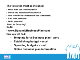 Presentation of business plan
The following must be included:
• What does the company sell?
• Which and how many customers?
• How to come in contact with the customers?
• Turn over year one?
• Profit year one?
Need for financing?
Go to:
• www.DynamicBusinessPlan.com
Here you will find:
• Template for a Business plan - word
• Establishing budget - excel
• Operating budget – excel
• Online business plan information
•
 