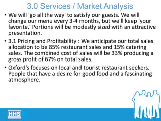 • We will 'go all the way' to satisfy our guests. We will
change our menu every 3-4 months, but we'll keep 'your
favorite.' Portions will be modestly sized with an attractive
presentation.
• 3.1 Pricing and Profitability : We anticipate our total sales
allocation to be 85% restaurant sales and 15% catering
sales. The combined cost of sales will be 33% producing a
gross profit of 67% on total sales.
• Oxford's focuses on local and tourist restaurant seekers.
People that have a desire for good food and a fascinating
atmosphere.
3.0 Services / Market Analysis
 