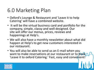 6.0 Marketing Plan
• Oxford's Lounge & Restaurant and 'Leave it to help
Catering' will have a combined website.
• It will be the virtual business card and portfolio for the
company, simple, classy and well designed. Our
site will offer our menus, prices, reviews and
happenings at Help's.
• We will also have a monthly newsletter about what did
happen at Help's to get new customers interested in
our restaurant.
• You will also be able to send us an E-mail when you
want to make reservations at our restaurant or to book
'Leave it to oxford Catering.' Fast, easy and convenient!
 