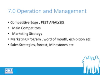 7.0 Operation and Management
• Competitive Edge , PEST ANALYSIS
• Main Competitors
• Marketing Strategy
• Marketing Program , word of mouth, exhibition etc
• Sales Strategies, forcast, Minestones etc
 