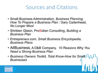 Sources and Citations
• Small Business Administration, Business Planning,
How To Prepare a Business Plan : Gary Cadenhead,
No Longer Moot
• Shirleen Glasin, ProSidian Consulting, Building a
Business Plan
• Entrepreneur.com, Small Business Encyclopedia,
Business Plans
• AllBusiness, A D&B Company, 10 Reasons Why You
Need a Strong Business Plan
• Business Owners Toolkit, Total Know-How for Small
Businesses
Building a Business Plan 67
 