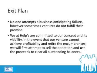 Exit Plan
• No one attempts a business anticipating failure,
however sometimes ventures do not fulfill their
promise.
• We at Help's are committed to our concept and its
viability. In the event that our venture cannot
achieve profitability and retire the encumbrances;
we will first attempt to sell the operation and use
the proceeds to clear all outstanding balances.
 