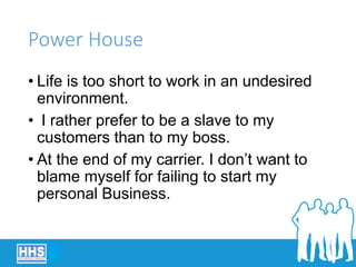 Power House
• Life is too short to work in an undesired
environment.
• I rather prefer to be a slave to my
customers than to my boss.
• At the end of my carrier. I don’t want to
blame myself for failing to start my
personal Business.
 