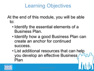 Learning Objectives
At the end of this module, you will be able
to:
• Identify the essential elements of a
Business Plan.
• Identify how a good Business Plan can
create an anchor for continued
success.
• List additional resources that can help
you develop an effective Business
Plan.
Building a Business Plan 9
 