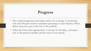 Progress
• The overall management team leader needs to be in charge of monitoring
each task’s Progress and the completion percentage of each objective. When
delays occur, try to get to the root of the problem.
• Adjust the Gantt chart appropriately to account for the delay , and make a
note of the previous deadline and the reason it was missed.
 