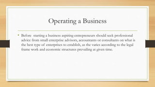 Operating a Business
• Before starting a business aspiring entrepreneurs should seek professional
advice from small enterprise advisors, accountants or consultants on what is
the best type of enterprises to establish, as the varies according to the legal
frame work and economic structures prevailing at given time.
 