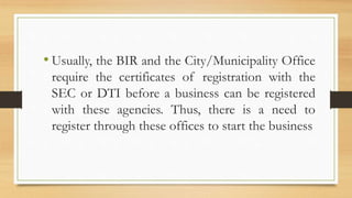 • Usually, the BIR and the City/Municipality Office
require the certificates of registration with the
SEC or DTI before a business can be registered
with these agencies. Thus, there is a need to
register through these offices to start the business
 