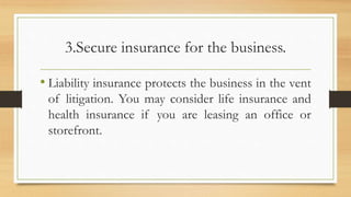 3.Secure insurance for the business.
• Liability insurance protects the business in the vent
of litigation. You may consider life insurance and
health insurance if you are leasing an office or
storefront.
 