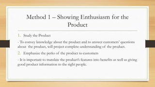 Method 1 – Showing Enthusiasm for the
Product
1. Study the Product
- To convey knowledge about the product and to answer customers’ questions
about the product, will project complete understanding of the product.
2. Emphasize the perks of the product to customers
- It is important to translate the product’s features into benefits as well as giving
good product information to the right people.
 